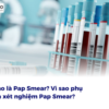 Thế nào là Pap Smear? Vì sao phụ nữ cần xét nghiệm pap smear?